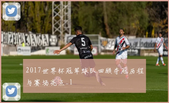 2017世界杯冠军球队回顾夺冠历程与赛场亮点_1