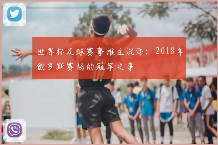 世界杯足球赛事谁主沉浮:2018年俄罗斯赛场的冠军之争